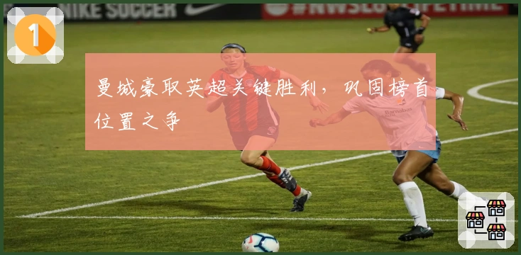 曼城豪取英超关键胜利，巩固榜首位置之争