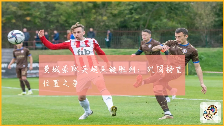 曼城豪取英超关键胜利，巩固榜首位置之争