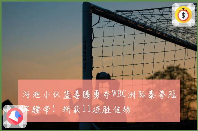 河池小伙蓝善腾勇夺WBC洲际泰拳冠军腰带！斩获11连胜佳绩