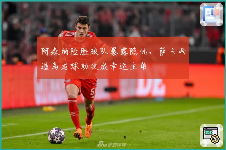 阿森纳险胜狼队暴露隐忧，萨卡两造乌龙球助攻成幸运主角