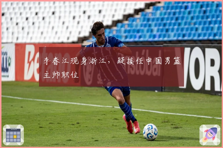 李春江现身浙江,疑接任中国男篮主帅职位