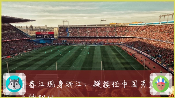 李春江现身浙江，疑接任中国男篮主帅职位