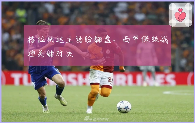 格拉纳达主场盼翻盘，西甲保级战迎关键对决