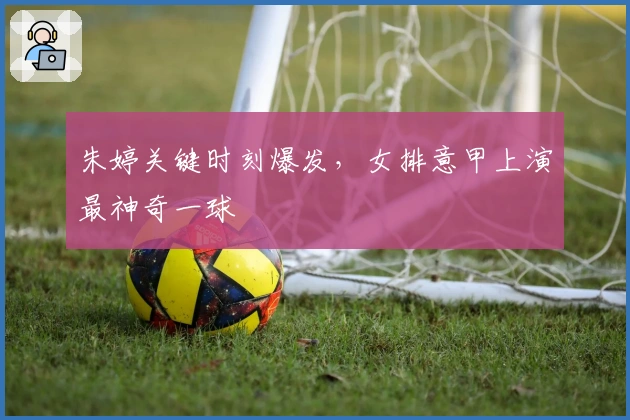 朱婷关键时刻爆发，女排意甲上演最神奇一球