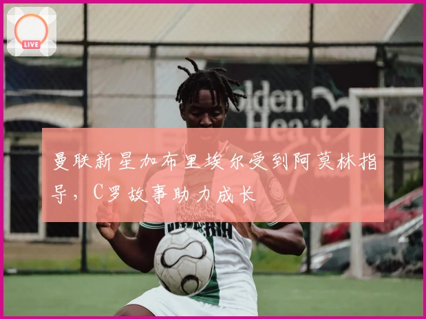 曼联新星加布里埃尔受到阿莫林指导，C罗故事助力成长