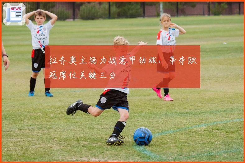 拉齐奥主场力战意甲劲旅，争夺欧冠席位关键三分