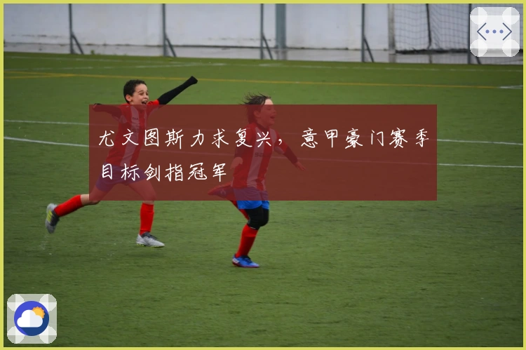 尤文图斯力求复兴，意甲豪门赛季目标剑指冠军